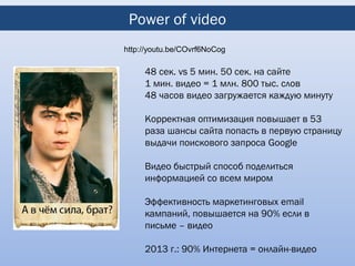 Power of video
http://youtu.be/COvrf6NoCog

     48 сек. vs 5 мин. 50 сек. на сайте
     1 мин. видео = 1 млн. 800 тыс. слов
     48 часов видео загружается каждую минуту

     Корректная оптимизация повышает в 53
     раза шансы сайта попасть в первую страницу
     выдачи поискового запроса Google

     Видео быстрый способ поделиться
     информацией со всем миром

     Эффективность маркетинговых email
     кампаний, повышается на 90% если в
     письме – видео

     2013 г.: 90% Интернета = онлайн-видео
 