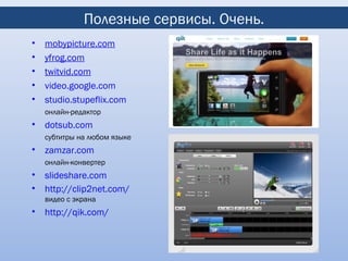 Полезные сервисы. Очень.
•   mobypicture.com
•   yfrog.com
•   twitvid.com
•   video.google.com
•   studio.stupeflix.com
    онлайн-редактор
•   dotsub.com
    субтитры на любом языке
•   zamzar.com
    онлайн-конвертер
•   slideshare.com
•   http://clip2net.com/
    видео с экрана
•   http://qik.com/
 