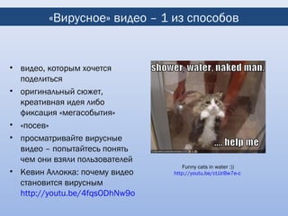 «Вирусное» видео – 1 из способов


• видео, которым хочется
  поделиться
• оригинальный сюжет,
  креативная идея либо
  фиксация «мегасобытия»
• «посев»
• просматривайте вирусные
  видео – попытайтесь понять
  чем они взяли пользователей
                                    Funny cats in water :))
• Кевин Аллокка: почему видео   http://youtu.be/ctJJrBw7e-c
  становится вирусным
  http://youtu.be/4fqsODhNw9o
 