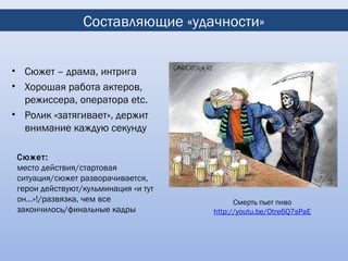 Составляющие «удачности»


• Сюжет – драма, интрига
• Хорошая работа актеров,
  режиссера, оператора etc.
• Ролик «затягивает», держит
  внимание каждую секунду

 Сюжет:
 место действия/стартовая
 ситуация/сюжет разворачивается,
 герои действуют/кульминация «и тут
 он…»!/развязка, чем все                    Смерть пьет пиво
 закончилось/финальные кадры          http://youtu.be/Otre6Q7sPaE
 