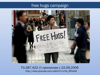 free hugs campaign




70.287.422 (!) просмотра с 22.09.2006
   http://www.youtube.com/watch?v=vr3x_RRJdd4
 