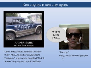 Как «нуна» и как «не нуна»




                                         WTF?!
                                          EPIC
                                         FAIL…




“Офис” http://youtu.be/5NoU1mMlEas           “Паспорт”
“Лифт” http://youtu.be/9xx2rDoAsWc           http://youtu.be/MwAqSBLplO
“Граффити” http://youtu.be/g6oyJ3Fh4hA           c
“Армия” http://youtu.be/tdFYrO6DSyY
 