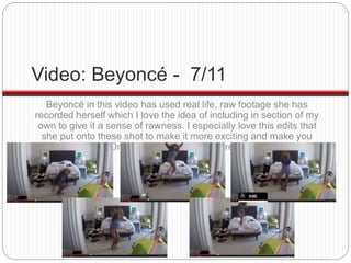 Video: Beyoncé - 7/11 
Beyoncé in this video has used real life, raw footage she has 
recorded herself which I love the id...