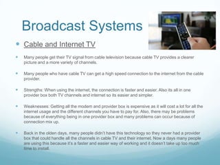 Broadcast Systems
 Cable and Internet TV
   Many people get their TV signal from cable television because cable TV provides a clearer
    picture and a more variety of channels.

   Many people who have cable TV can get a high speed connection to the internet from the cable
    provider.

   Strengths: When using the internet, the connection is faster and easier. Also its all in one
    provider box both TV channels and internet so its easier and simpler.

   Weaknesses: Getting all the modem and provider box is expensive as it will cost a lot for all the
    internet usage and the different channels you have to pay for. Also, there may be problems
    because of everything being in one provider box and many problems can occur because of
    connection mix up.

   Back in the olden days, many people didn’t have this technology so they never had a provider
    box that could handle all the channels in cable TV and their internet. Now a days many people
    are using this because it’s a faster and easier way of working and it doesn’t take up too much
    time to install.
 