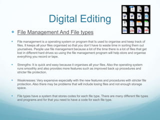 Digital Editing
 File Management And File types
   File management is a operating system or program that Is used to organise and keep track of
    files. It keeps all your files organised so that you don’t have to waste time in sorting them out
    yourselves. People use file management because a lot of the time there is a lot of files that get
    lost in different hard drives so using the file management program will help store and organise
    everything you record or tape.

   Strengths: It is quick and easy because it organises all your files. Also the operating system
    runs smoothly and also provides more features such as improved back up procedures and
    stricter file protection.

   Weaknesses: Very expensive especially with the new features and procedures with stricter file
    protection. Also there may be problems that will include losing files and not enough storage
    space.

   File types have a system that stores codes for each file type. There are many different file types
    and programs and for that you need to have a code for each file type.
 