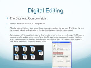 Digital Editing
 File Size and Compression
   File size measures the size of a computer file.

   File size means that each and every file on your computer has its own size. The bigger the size
    the slower it takes to upload or import/export that file to another disc or computer.

   Compression is the reduction in size of data in order to save more space. It helps the file size to
    become smaller and be compressed. When the file size becomes smaller it means that then
    when importing or exporting that file to another computer or disc, the importing and exporting
    time will be saved and everything will go faster.
 