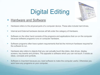 Digital Editing
 Hardware and Software
   Hardware refers to the physical parts of a computer device. These also include hard drives.

   Internal and External hardware devices all fall under the category of Hardware.

   Software on the other hand consists of the programs and applications that run on the computer
    because software programs runs on computer hardware.

   Software programs often have system requirements that list the minimum hardware required for
    the software to run.

   Hardware also refers to objects that you can actually touch like disks, disk drives, display
    screens, key boards and printers. The opposite is software which you can not touch. It exists as
    ideas, concepts and symbols.

   Software is important because you need software to make the computer useful. Otherwise you
    wont have any programs on your computer.
 