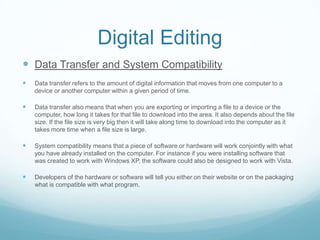 Digital Editing
 Data Transfer and System Compatibility
   Data transfer refers to the amount of digital information that moves from one computer to a
    device or another computer within a given period of time.

   Data transfer also means that when you are exporting or importing a file to a device or the
    computer, how long it takes for that file to download into the area. It also depends about the file
    size. If the file size is very big then it will take along time to download into the computer as it
    takes more time when a file size is large.

   System compatibility means that a piece of software or hardware will work conjointly with what
    you have already installed on the computer. For instance if you were installing software that
    was created to work with Windows XP, the software could also be designed to work with Vista.

   Developers of the hardware or software will tell you either on their website or on the packaging
    what is compatible with what program.
 