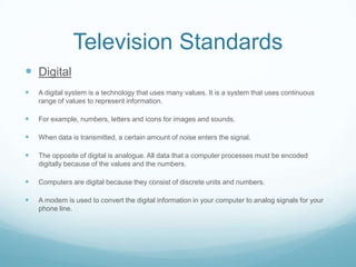 Television Standards
 Digital
   A digital system is a technology that uses many values. It is a system that uses continuous
    range of values to represent information.

   For example, numbers, letters and icons for images and sounds.

   When data is transmitted, a certain amount of noise enters the signal.

   The opposite of digital is analogue. All data that a computer processes must be encoded
    digitally because of the values and the numbers.

   Computers are digital because they consist of discrete units and numbers.

   A modem is used to convert the digital information in your computer to analog signals for your
    phone line.
 