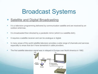 Broadcast Systems
 Satellite and Digital Broadcasting
   It is a television programming delivered by communication satellite and are received by an
    outdoor antennae.

   It is broadcasted then directed by a parabolic mirror (which is a satellite dish).

   It requires a satellite receiver and can be analogue or digital.

   In many areas of the world satellite television provides a wide range of channels and services
    especially to areas that don’t have terrestrial or cable providers.

   The first satellite television signal was in relayed in Europe over North America in 1962.
 