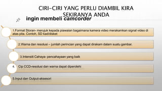 CIRI-CIRI YANG PERLU DIAMBIL KIRA
SEKIRANYA ANDA
ingin membeli camcorder
1.Format Storan- merujuk kepada piawaian bagaimana kamera video merakamkan signal video di
atas pita. Contoh, SD kad/disket
2.Warna dan resolusi – jumlah perincian yang dapat dirakam dalam suatu gambar.
3.Intensiti Cahaya- pencahayaan yang baik
4. Cip CCD-resolusi dan warna dapat diperolehi
5.Input dan Output-aksesori
 