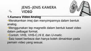 JENIS-JENIS KAMERA
VIDEO
1.Kamera Video Analog
Merakamkan imej dan menyimpannya dalam bentuk
analog.
Menggunakan tep magnetik dalam bentuk kaset video
dalam pelbagai format.
Contoh: VHS, VHS-C,Hi 8, dan U-matic.
Saiz kaset berbeza dan hanya boleh dimainkan pada
pemain video yang sesuai.
 