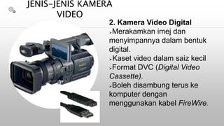 2. Kamera Video Digital
Merakamkan imej dan
menyimpannya dalam bentuk
digital.
Kaset video dalam saiz kecil
Format DVC (Digital Video
Cassette).
Boleh disambung terus ke
komputer dengan
menggunakan kabel FireWire.
JENIS-JENIS KAMERA
VIDEO
 