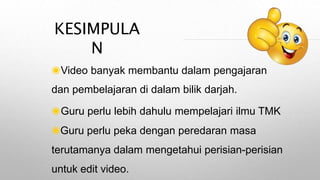 KESIMPULA
N
◉Video banyak membantu dalam pengajaran
dan pembelajaran di dalam bilik darjah.
◉Guru perlu lebih dahulu mempelajari ilmu TMK
◉Guru perlu peka dengan peredaran masa
terutamanya dalam mengetahui perisian-perisian
untuk edit video.
 