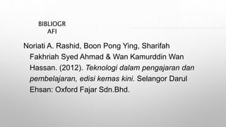 BIBLIOGR
AFI
Noriati A. Rashid, Boon Pong Ying, Sharifah
Fakhriah Syed Ahmad & Wan Kamurddin Wan
Hassan. (2012). Teknologi dalam pengajaran dan
pembelajaran, edisi kemas kini. Selangor Darul
Ehsan: Oxford Fajar Sdn.Bhd.
 