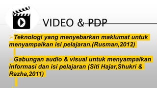 Teknologi yang menyebarkan maklumat untuk
menyampaikan isi pelajaran.(Rusman,2012)
Gabungan audio & visual untuk menyampaikan
informasi dan isi pelajaran (Siti Hajar,Shukri &
Razha,2011)
VIDEO & PDP
 