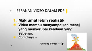 PERANAN VIDEO DALAM PDP
1. Maklumat lebih realistik
◉ Video mampu menyampaikan mesej
yang menyerupai keadaan yang
sebenar.
◉ Contohnya:-
. Gunung Berapi
 