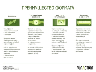 НОВИЗНА
СООТВЕТСТВИЕ
ВРЕМЕНИ
БЫСТРАЯ
ПУБЛИКАЦИЯ
УДОБСТВО
И КОМФОРТ
Новый формат
онлайн-коммуникаций
с пользователями
в оффлайне.
Возможность дать
обратную связь через
простой и дружелюбный
видеоинтерфейс.
Больше информации
без неудобных бумажных
анкет и необходимости
общаться
с надоедливыми
промоутерами.
Ответить на вопросы
видеотерминала очень
просто для современного
человека – это можно
сделать буквально
"на бегу" (во время
регистрации
на мероприятие или
в перерыве).
Вы можете задать лично
вопросы ВСЕМ вашим
посетителям, причем
каждому ЛИЧНО.
Видео может сражу
же попадать в интернет,
а можно скачать его
из видеотерминала
с помощью обычной
флешки и залить уже
после монтажа (или
разместить в ТВ-эфире).
Идеальный формат
для видеоновостей
с мероприятия, в том
числе сразу же с вашим
логотипом.
Видеотерминал можно
поставить в любой точке
помещения, например,
в месте наибольшей
проходимости.
Для видеотерминала
можно сделать закрытую
кабинку, чтобы
посетитель мог
поделиться информацией
в спокойной для него
обстановке.
ПРЕИМУЩЕСТВО ФОРМАТА
FUNACTION.
TUNE ON SUCCESS
 