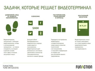 Видеоматериалы,
полученные с помощью
видеотерминала, готовы
к использованию
немедленно – их можно
отправлять в интернет
в режиме онлайн
или в эфир в течение
нескольких минут.
Большой объем
брендированного
видеоконтента хорошо
индексируется
поисковиками.
Видеотерминал дает
возможность постоянно
увеличивать количество
пользовательского
контента о вашем бренде.
Проводите тестирование,
видеоопросы
и видеоголосование
среди ваших клиентов:
посетителей
или покупателей,
и получайте информацию
из первых рук
для улучшения вашего
предложения.
Видеотерминалы могут
не только записывать,
но и транслировать ваши
видеопрезентации,
видеоролики
или видеоновости.
ЦИФРОВОЙ СЛЕД
ОТ ВАШЕГО
МЕРОПРИЯТИЯ
VIDEOSMM
ТЕСТИРОВАНИЕ,
ГОЛОСОВАНИЕ
И ОПРОСЫ
РЕКЛАМНЫЙ
НОСИТЕЛЬ
ЗАДАЧИ, КОТОРЫЕ РЕШАЕТ ВИДЕОТЕРМИНАЛ
FUNACTION.
TUNE ON SUCCESS
 