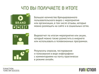 Большое количество брендированного
пользовательского видео с мероприятия
или организации, в том числе отзывы, которые
можно размещать на сайте и в социальных сетях.
Результаты опросов, тестирования
и голосования в виде инфографики
с комментариями на почту практически
в режиме онлайн.
Видеоотчет по итогам мероприятия или акции,
который можно также разместить в инернете
или использовать в телевизионных программах.
ЧТО ВЫ ПОЛУЧАЕТЕ В ИТОГЕ
FUNACTION.
TUNE ON SUCCESS
 