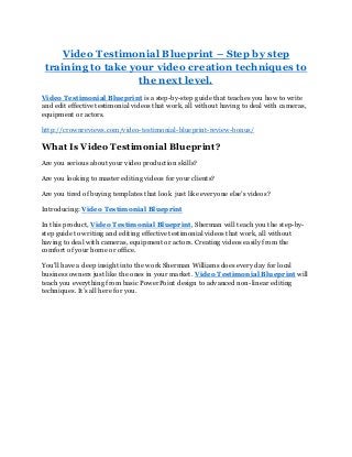Video Testimonial Blueprint – Step by step
training to take your video creation techniques to
the next level.
Video Testimonial Blueprint is a step-by-step guide that teaches you how to write
and edit effective testimonial videos that work, all without having to deal with cameras,
equipment or actors.
http://crownreviews.com/video-testimonial-blueprint-review-bonus/
What Is Video Testimonial Blueprint?
Are you serious about your video production skills?
Are you looking to master editing videos for your clients?
Are you tired of buying templates that look just like everyone else's videos?
Introducing: Video Testimonial Blueprint
In this product, Video Testimonial Blueprint, Sherman will teach you the step-by-
step guide to writing and editing effective testimonial videos that work, all without
having to deal with cameras, equipment or actors. Creating videos easily from the
comfort of your home or office.
You'll have a deep insight into the work Sherman Williams does every day for local
business owners just like the ones in your market. Video Testimonial Blueprint will
teach you everything from basic PowerPoint design to advanced non-linear editing
techniques. It’s all here for you.
 