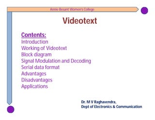 Annie Besant Women’s College
VideotextVideotext
Contents:Contents:
Introduction
Working of Videotext
Block diagram
Signal Modulation and Decoding
Serial data format
Advantages
Disadvantages
Applications
Dr. M V Raghavendra,
Dept of Electronics & Communication
 