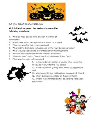 Bet You Didn’t Know: Halloween
Watch the video/read the text and answer the
following questions.
1. What do most people think of when they think of
Halloween?
2. How far back can the origins of Halloween be traced?
3. What day was Samhain celebrated on?
4. What did the Celts believe happened on the night before Samhain?
5. What would people do to prevent spirits from harming them?
6. Why did they wear masks before they left the house?
7. When did the Christian Church turn Samhain into All Saints' Day?
8. What was the night before called?
9. In the medieval tradition of souling what would the
needy do in return for the soul cakes?
10. In the tradition of guising what would young people
do ?
11. Who brought these old traditions to America? When?
12. When did Halloween take on its current form?
13. What is the estimated cost of celebrating Halloween
each year?
 