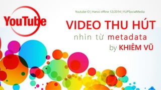 Youtube-O | Hanoi offline 12/2014 | YUPSocialMedia 
VIDEO THU HÚT 
nh ì n t ừ met ada t a 
by KHIÊM VŨ 
 