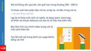 #YoutubeO2014 @imKhiemVu 
Mô tả không nên quá dài, nên giới hạn trong khoảng 300 – 500 từ 
Từ khóa xuất hiện phần đầu mô tả, và lặp lại, rải đều trong mô tả. 
-> học cách viết bài chuẩn SEO 
Lặp lại từ khóa một cách vô nghĩa, và dạng spam, extra tags, 
sẽ khiến tài khoản Adsense của bạn bị vô hiệu hóa kiếm tiền 
Bao kèm link của chính video trong mô tả, 
một cách khéo léo 
Tạo liên kết nội trong kênh (on-page kênh), 
bằng các link 
 