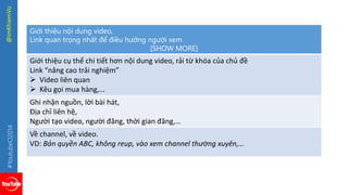 #YoutubeO2014 @imKhiemVu 
Giới thiệu nội dung video, 
Link quan trọng nhất để điều hướng người xem 
[SHOW MORE] 
Giới thiệu cụ thể chi tiết hơn nội dung video, rải từ khóa của chủ đề 
Link “nâng cao trải nghiệm” 
 Video liên quan 
 Kêu gọi mua hàng,… 
Ghi nhận nguồn, lời bài hát, 
Địa chỉ liên hệ, 
Người tạo video, người đăng, thời gian đăng,… 
Về channel, về video. 
VD: Bản quyền ABC, không reup, vào xem channel thường xuyên,… 
 
