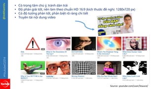 #YoutubeO2014 @imKhiemVu 
• Có trọng tâm chú ý, tránh dàn trải 
• Độ phân giải tốt, nên làm theo chuẩn HD 16:9 (kích thước đề nghị: 1280x720 px) 
• Có độ tương phản tốt, phân biệt rõ ràng chi tiết 
• Truyền tải nội dung video 
Source: youtube.com/user/Vsauce/ 
 