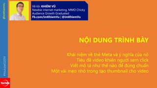 #YoutubeO2014 @imKhiemVu 
Về tôi: KHIÊM VŨ 
Newbie internet marketing, MMO Chicky 
Audience Growth Graduated 
Fb.com/imKhiemVu | @imKhiemVu 
NỘI DUNG TRÌNH BÀY 
Khái niệm về thẻ Meta và ý nghĩa của nó 
Tiêu đề video khiến người xem click 
Viết mô tả như thế nào để đúng chuẩn 
Một vài mẹo nhỏ trong tạo thumbnail cho video 
 