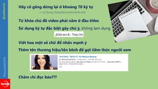 #YoutubeO2014 @imKhiemVu 
Hãy cố gắng dừng lại ở khoảng 70 ký tự 
-> sử dụng charactercountonline.com 
Từ khóa chủ đề video phải nằm ở đầu titles 
Sử dụng ký tự đặc biệt gây chú ý, không lạm dụng 
Viết hoa một số chữ để nhấn mạnh ý 
Thêm tên thương hiệu/tên kênh để gợi tiềm thức người xem 
Chăm chỉ đọc báo??? 
 