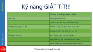 #YoutubeO2014 @imKhiemVu 
Kỹ năng GIẬT TÍT!!! 
* 10 quán cà phê rang xay ở Hà Nội 
Thách đố Không xem phí cả đời 
* Cô gái có đôi mắt cuốn hút nhất thế giới 
Hỏi đáp, giải quyết vấn đề Lên top không cần nhiều view có khả thi? 
* Hướng dẫn làm đẹp dành cho bạn nữ 
Thúc giục, giới hạn Xem nhanh, ngày mai xóa bài này 
* Người Việt chỉ biết chơi reup và thủ thuật 
* Video hướng dẫn youtube trên mạng toàn sai 
* Nội dung dành cho người tham dự 
 