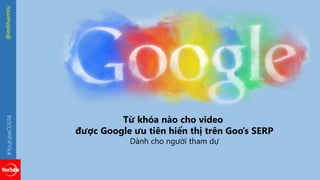 Từ khóa nào cho video 
được Google ưu tiên hiển thị trên Goo’s SERP 
Dành cho người tham dự 
#YoutubeO2014 @imKhiemVu 
 