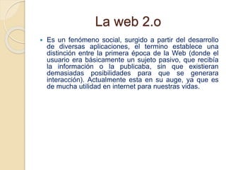 La web 2.o
 Es un fenómeno social, surgido a partir del desarrollo
de diversas aplicaciones, el termino establece una
dis...