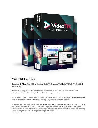 VideoTik Features
Function 1: Make Use Of The Custom-Built Technology To Make TikTok ™ Certified
Video Clips
VideoTik is not just a video clip building contractor. It has 2 TRICK components that
establishes it aside from every other video clip designer out there.
For starter - VideoTik is PARTICULARLY built for TikTok ™. It helps you develop targeted
web content for TikTok ™ without putting on your own on video camera.
But more than that - VideoTik aids you make TikTok ™ certified videos. You can not upload
ALL type of videos on it. Landscape video clips just will not fit. So you need to turn your
landscape video clips into vertical video clips. The custom-made innovation helps you turn any
video clip right into TikTok ™ prepared upright video.
 
