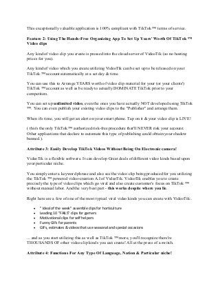 This exceptionally valuable application is 100% compliant with TikTok ™ terms of service.
Feature 2: Using The Hands-Free Organizing App To Set Up Years' Worth Of TikTok ™
Video clips
Any kind of video clip you create is pressed into the cloud server of VideoTik (so no hosting
prices for you).
Any kind of video which you create utilizing VideoTik can be set up to be released on your
TikTok ™ account automatically at a set day & time.
You can use this to Arrange YEARS worth of video clip material for your (or your clients')
TikTok ™ account as well as be ready to actually DOMINATE TikTok prior to your
competitors.
You can set up unlimited video, even the ones you have actually NOT developed using TikTok
™. You can even publish your existing video clips to the "Publisher" and arrange them.
When it's time, you will get an alert on your smart phone. Tap on it & your video clip is LIVE!
( this's the only TikTok ™ authorized risk-free procedure that'll NEVER risk your account.
Other applications that declare to automate this type of publishing could obtain your shadow
banned.).
Attribute 3: Easily Develop TikTok Videos Without Being On Electronic camera!
VideoTik is a flexible software. It can develop Great deals of different video kinds based upon
your particular niche.
You simply enter a keyword phrase and also see the video clip being produced for you utilizing
the TikTok ™ powered video-creation A.I of VideoTik. VideoTik enables you to create
precisely the type of video clips which go viral and also create customer's focus on TikTok ™
without manual labor. And the very best part - this works despite where you lie.
Right here are a few of one of the most typical viral video kinds you can create with VideoTik:.
• " Ideal of the week" assemble clips for horticulture
• Leading 10 "FAILS" clips for gamers
• Motivational clips for self helpers
• Funny GIFs for parents
• GIFs, estimates & videos that use seasonal and special occasions
... and as you start utilizing this as well as TikTok ™ more, you'll recognize there're
THOUSANDS OF other video clip kinds you can create! All at the press of a switch.
Attribute 4: Functions For Any Type Of Language, Nation & Particular niche!
 