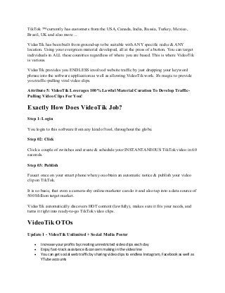 TikTok ™ currently has customers from the USA, Canada, India, Russia, Turkey, Mexico,
Brazil, UK and also more ...
VideoTik has been built from ground-up to be suitable with ANY specific niche & ANY
location. Using your evergreen material developed, all at the press of a button. You can target
individuals in ALL these countries regardless of where you are based. This is where VideoTik
is various.
VideoTik provides you ENDLESS involved website traffic by just dropping your keyword
phrase into the software application as well as allowing VideoTik work. It's magic to provide
you traffic-pulling viral video clips.
Attribute 5: VideoTik Leverages 100% Lawful Material Curation To Develop Traffic-
Pulling Video Clips For You!
Exactly How Does VideoTik Job?
Step 1: Login
You login to this software from any kind of tool, throughout the globe.
Step 02: Click
Click a couple of switches and create & schedule your INSTANTANEOUS TikTok video in 60
seconds.
Step 03: Publish
Faucet once on your smart phone when you obtain an automatic notice & publish your video
clip on TikTok.
It is so basic, that even a camera-shy online marketer can do it and also tap into a data source of
500 Million target market.
VideoTik automatically discovers HOT content (lawfully), makes sure it fits your needs, and
turns it right into ready-to-go TikTok video clips.
VideoTik OTOs
Update 1 - VideoTik Unlimited + Social Media Poster
• Increase your profits by creating unrestricted video clips each day
• Enjoy fast-track assistance & concern making in the video line
• You can get social web traffic by sharing video clips to endless Instagram, Facebook as well as
YTube accounts
 