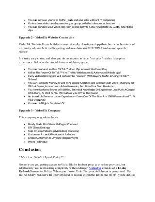 • You can increase your web traffic, leads and also sales with unlimited posting
• Contract out video development to your group with the sub-account feature
• You can enhance your video clips with accessibility to 5,000 new photos & 10,000 new video
clips
Upgrade 2 - VideoTik Website Contractor
VideoTik Website Home builder is a user friendly cloud-based app that churns out hundreds of
extremely adjustable & traffic-getting video websites in MULTIPLE in-demand specific
niches!
It is truly easy to use, and also you do not require to be an "net geek" neither have prior
experience. Below're the crucial features of this upgrade:.
• You can produce Limitless TikTok ™ Video Clip Internet Site Every Day
• Utilize The Power Of TikTok ™ Viral-Traffic With Instant & Automated Videoblogs!
• Every Video clip blog site Will certainly be "Loaded" With Buyers-Traffic-Infusing TikTok ™
Videos!
• You Can Facilitate Money as well as Associate Commissions Because Each Video Is Monetized
With AdSense, Amazon.com Advertisements, And Even Your Own Products ...
• You Have No Need Technical Abilities, Technical Knowledge Or Experience, Just Push A Couple
Of Buttons, As Well As You Will certainly Be Off To The Races!
• An Incredible Personalization Experience-- Every One Of The Sites Are 100% Personalized To Fit
Your Demands!
• Commercial Rights Consisted Of.
Upgrade 3 - VideoTik Company
This company upgrade includes:.
• Ready Made Firm Site with Paypal Checkout
• DFY Client Dealings
• Step-by-Step Video Clip Marketing Educating
• Customers Accessibility Account Includes
• Enable Customers to Arrange Appointments
• Prices Technique
Conclusion
" It's A Lot. Should I Spend Today?"
Not only are you getting access to VideoTik for the best price ever before provided, but
additionally You're investing completely without danger. VideoTik consists of a 14-day
Refund Guarantee Policy. When you choose VideoTik, your fulfillment is guaranteed. If you
are not totally pleased with it for any kind of reason within the initial one month, you're entitled
 