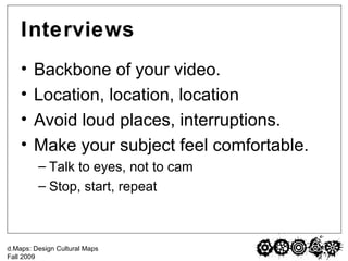 Interviews Backbone of your video. Location, location, location Avoid loud places, interruptions. Make your subject feel comfortable. Talk to eyes, not to cam Stop, start, repeat 