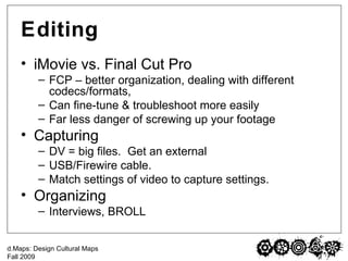 Editing iMovie vs. Final Cut Pro FCP – better organization, dealing with different codecs/formats,  Can fine-tune & troubleshoot more easily  Far less danger of screwing up your footage Capturing DV = big files.  Get an external USB/Firewire cable. Match settings of video to capture settings. Organizing Interviews, BROLL 