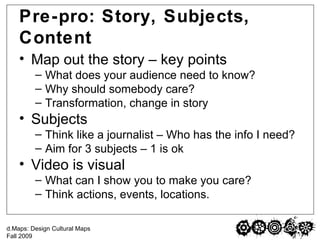 Pre-pro: Story, Subjects, Content Map out the story – key points What does your audience need to know? Why should somebody care? Transformation, change in story Subjects Think like a journalist – Who has the info I need? Aim for 3 subjects – 1 is ok Video is visual What can I show you to make you care? Think actions, events, locations. 