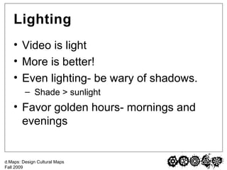 Lighting Video is light More is better! Even lighting- be wary of shadows. Shade > sunlight  Favor golden hours- mornings and evenings 