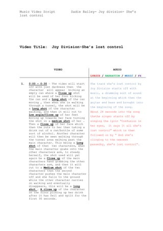 Music Video Script Sadie Bailey- Joy division- She’s
lost control
Video Title: Joy Division-She’s lost control
VIDEO AUDIO
LYRICS / NARRATION / MUSIC / FX
1. 0:00 – 0:30 – The video will start
off with just darkness then the
character will appear kicking an
empty can where a Close up shot
will be used of her foot kicking
the can and a Long shot of the can
moving , then when she is walking
through a tunnel, the shot will be
a Long shot of the character
walking, and then it will cut to
Low angle/Close up of her feet
moving up towards her face turning
the shot in a medium shot of her .
Then a Close up of her face which
then the cuts to her then taking a
drink out of a can/bottle of some
sort of alcohol. Another character
will then be seen walking through
the tunnel area walking past the
main character. This being a Long
shot of then two characters, when
the main character grabs onto the
other characters arm, to steady
herself, the shot used will yet
again be a Close up of the main
characters hand grabbing the other
characters arm, and then it will
cut to a Medium shot of the two
characters then the second
character pushes the main character
off and she falls to the ground
while the other character carries
on walking and eventually
disappears, this will be a long
shot . A close up of the character
on the floor picking up her drink
after it has fell and spilt for the
first 30 seconds.
The track she’s lost control by
Joy Division starts off with
music, a drumming sort of sound
at the beginning which then the
guitar and bass and brought into
the beginning of the song.
About 24 seconds into the song
thethe singer starts off by
singing the lyric “Confusion in
her eyes, it says it all she’s
lost control” which is then
followed on by “ And she’s
clinging to the nearest
passerby, she’s lost control”.
 