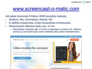www.screencast-o-matic.com
Voit ladata Screencast-O-Maticin (SOM) koneellesi maksutta.
• Windows, Mac, Chromebook, Android, iOS.
• Ei edellytä kirjautumista, mutta monipuolistaa ominaisuuksia.
• Ilmaisversiossa tallenteen kesto max. 15 min.
– Maksullisissa versioissa (alk. 2-4 $/kk) ei aikarajaa ja mukana mm. editointi,
zoomaus ja annotointi sekä useita mahdollisuuksia videon tekstittämiseen.
 