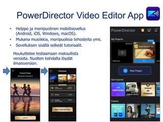 PowerDirector Video Editor App
• Helppo ja monipuolinen mobiilisovellus
(Android, iOS, Windows, macOS).
• Mukana musiikkia, monipuolisia tehosteita yms.
• Sovelluksen sisällä selkeät tutoriaalit.
Houkuttelee testaamaan maksullista
versiota. Nuolten kohdalta löydät
ilmaisversion.
 