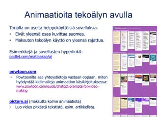 Animaatioita tekoälyn avulla
Tarjolla on useita helppokäyttöisiä sovelluksia.
• Eivät yleensä osaa kuvittaa suomea.
• Maksuton tekoälyn käyttö on yleensä rajattua.
Esimerkkejä ja sovellusten hyperlinkit:
padlet.com/matlaakso/ai
powtoon.com
• Powtoonilta saa yhteystietoja vastaan oppaan, miten
hyödyntää kielimalleja animaation käsikirjoituksessa:
www.powtoon.com/guide/chatgpt-prompts-for-video-
making
pictory.ai (maksutta kolme animaatiota)
• Luo video pitkästä tekstistä, esim. artikkelista.
 