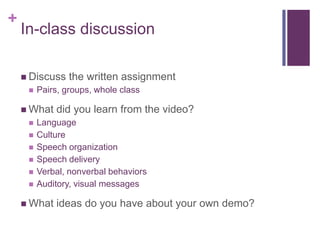 +

In-class discussion
 Discuss


Pairs, groups, whole class

 What







the written assignment

did you learn from the video?

Language
Culture
Speech organization
Speech delivery
Verbal, nonverbal behaviors
Auditory, visual messages

 What

ideas do you have about your own demo?

 