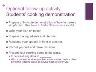 +

Optional follow-up activity
Students’ cooking demonstration


Prepare a 3-minute demonstration of how to make a
simple dish. Use How to Make S’moresas a model.



Write your plan on paper.



Prepare the ingredients and utensils.



Rehearse your speech in front of a mirror.



Record yourself and make revisions.



Present your cooking demo to the class.



In person during class on ________
With a partner as videographer, make a video before class;
bring the video to class on a USB flash drive or CD.

 